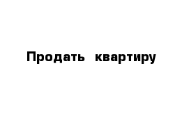 Продать  квартиру